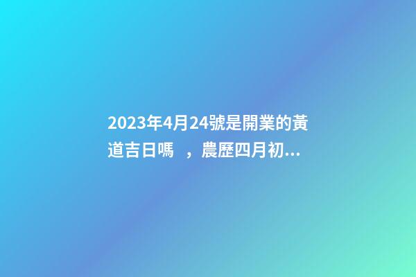 2023年4月24號是開業的黃道吉日嗎，農歷四月初二日子怎么樣